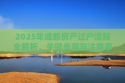 2025年成都房产过户流程全解析，关键步骤与注意事项