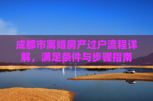 成都市离婚房产过户流程详解，满足条件与步骤指南