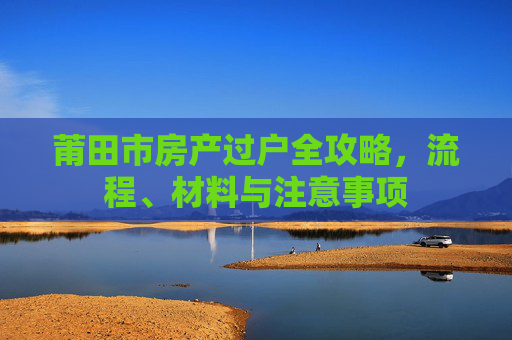 莆田市房产过户全攻略，流程、材料与注意事项