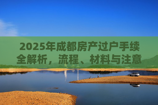 2025年成都房产过户手续全解析，流程、材料与注意事项