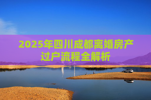 2025年四川成都离婚房产过户流程全解析