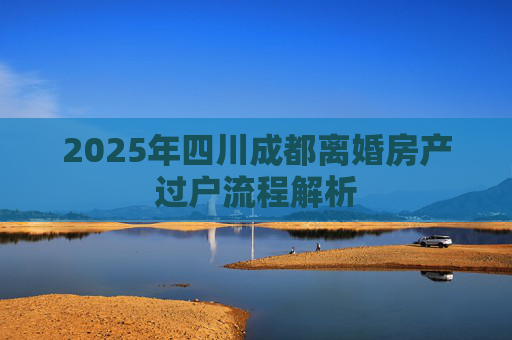 2025年四川成都离婚房产过户流程解析