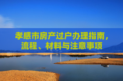 孝感市房产过户办理指南，流程、材料与注意事项