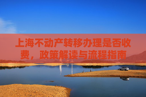 上海不动产转移办理是否收费，政策解读与流程指南