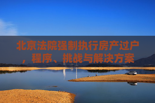 北京法院强制执行房产过户，程序、挑战与解决方案