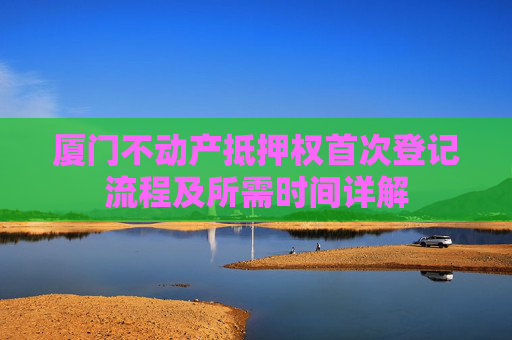 厦门不动产抵押权首次登记流程及所需时间详解