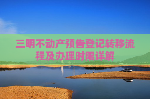 三明不动产预告登记转移流程及办理时限详解