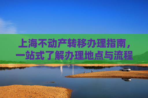 上海不动产转移办理指南，一站式了解办理地点与流程