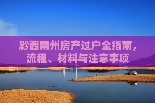 黔西南州房产过户全指南，流程、材料与注意事项