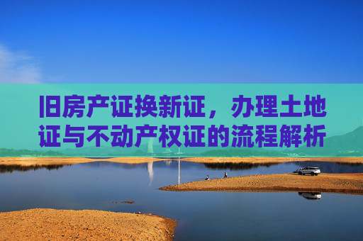 旧房产证换新证，办理土地证与不动产权证的流程解析