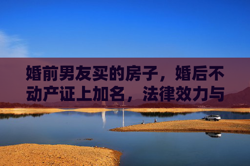 婚前男友买的房子，婚后不动产证上加名，法律效力与情感考量