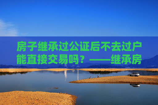房子继承过公证后不去过户能直接交易吗？——继承房产交易的法律解读