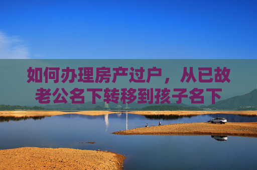 如何办理房产过户，从已故老公名下转移到孩子名下
