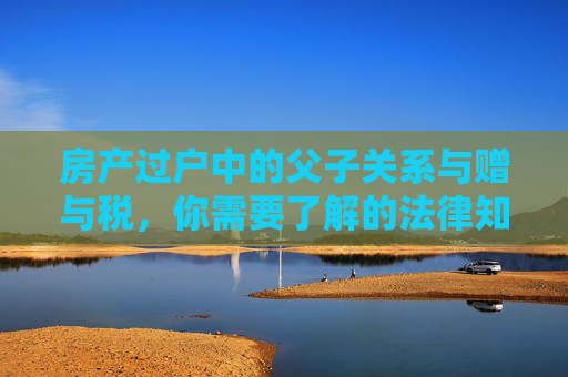 房产过户中的父子关系与赠与税，你需要了解的法律知识