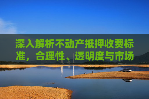 深入解析不动产抵押收费标准，合理性、透明度与市场影响