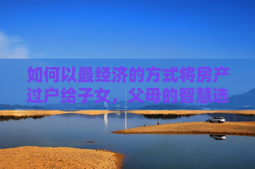 如何以最经济的方式将房产过户给子女，父母的智慧选择