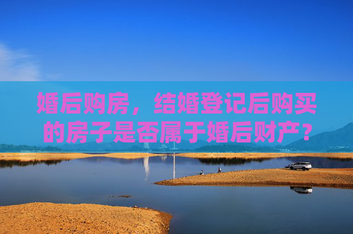 婚后购房，结婚登记后购买的房子是否属于婚后财产？