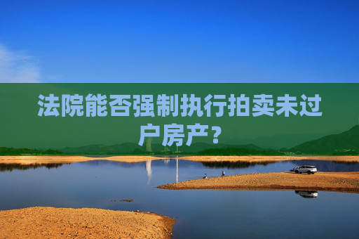 法院能否强制执行拍卖未过户房产？