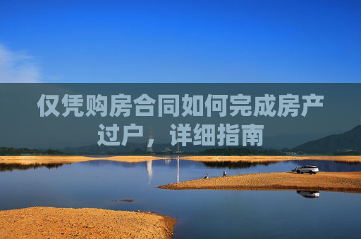 仅凭购房合同如何完成房产过户，详细指南