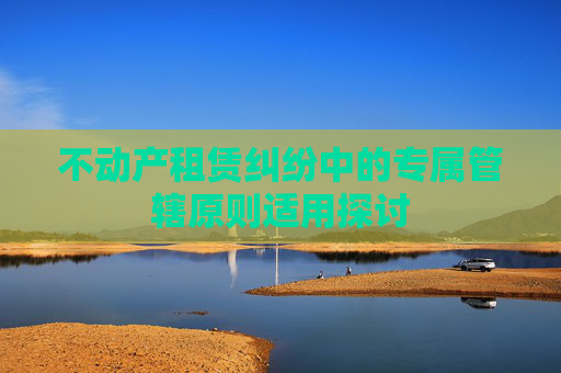 不动产租赁纠纷中的专属管辖原则适用探讨