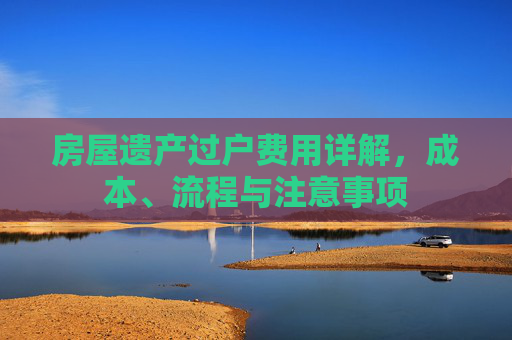 房屋遗产过户费用详解，成本、流程与注意事项