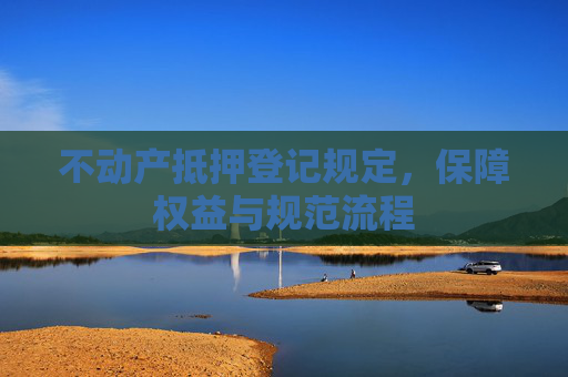 不动产抵押登记规定，保障权益与规范流程