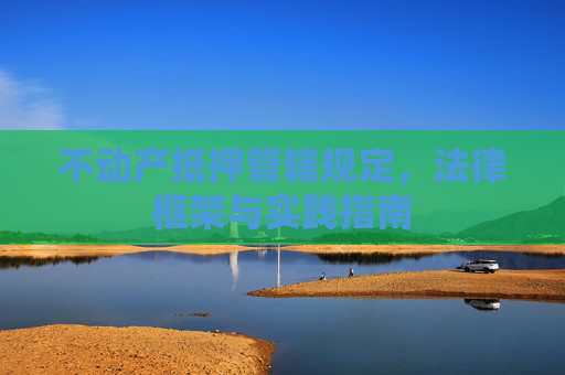 不动产抵押管辖规定，法律框架与实践指南