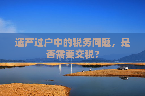 遗产过户中的税务问题，是否需要交税？
