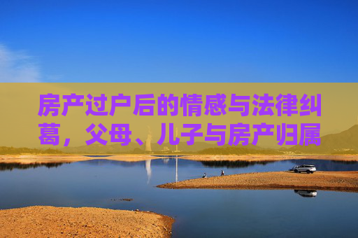 房产过户后的情感与法律纠葛，父母、儿子与房产归属
