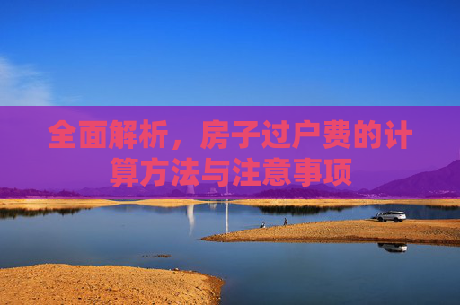 全面解析，房子过户费的计算方法与注意事项
