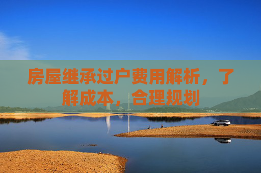 房屋继承过户费用解析，了解成本，合理规划