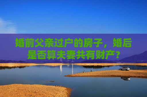 婚前父亲过户的房子，婚后是否算夫妻共有财产？
