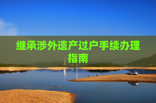 继承涉外遗产过户手续办理指南