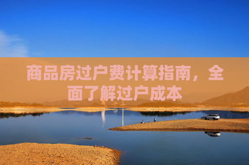 商品房过户费计算指南，全面了解过户成本