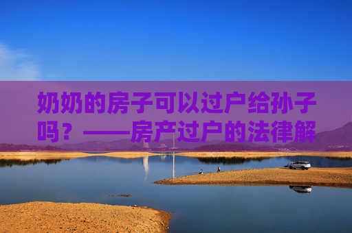 奶奶的房子可以过户给孙子吗？——房产过户的法律解读