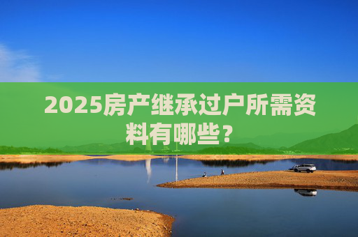 2025房产继承过户所需资料有哪些？