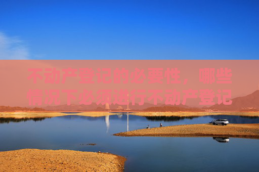 不动产登记的必要性，哪些情况下必须进行不动产登记