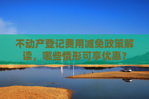 不动产登记费用减免政策解读，哪些情形可享优惠？