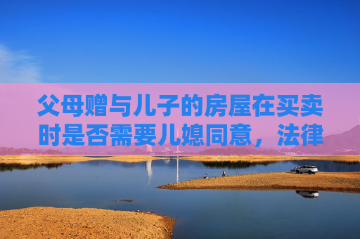父母赠与儿子的房屋在买卖时是否需要儿媳同意，法律视角下的探讨