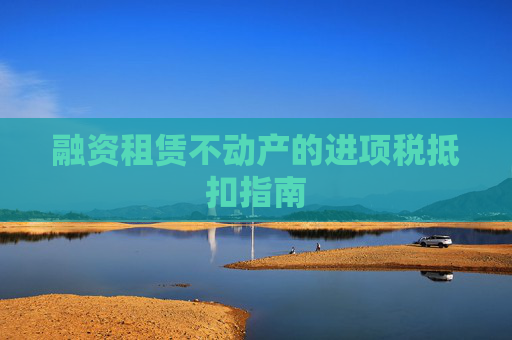 融资租赁不动产的进项税抵扣指南