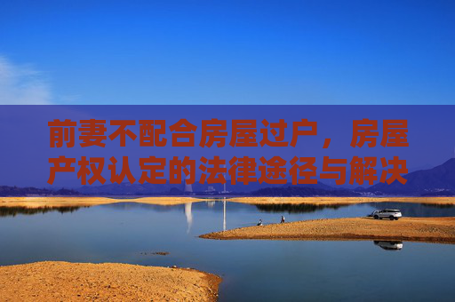 前妻不配合房屋过户，房屋产权认定的法律途径与解决策略
