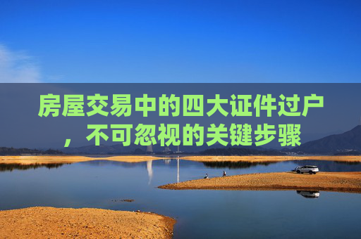 房屋交易中的四大证件过户，不可忽视的关键步骤