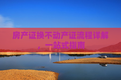房产证换不动产证流程详解，一站式指南