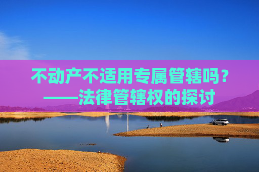 不动产不适用专属管辖吗？——法律管辖权的探讨