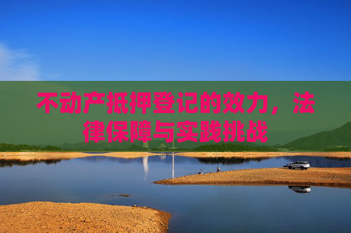 不动产抵押登记的效力，法律保障与实践挑战