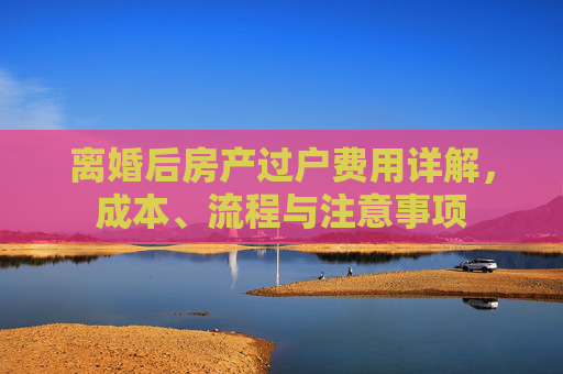 离婚后房产过户费用详解，成本、流程与注意事项