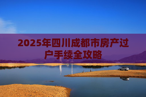 2025年四川成都市房产过户手续全攻略