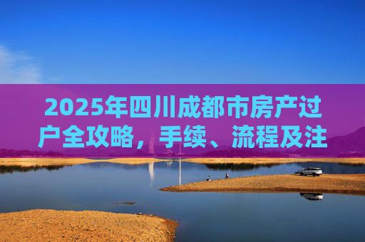 2025年四川成都市房产过户全攻略，手续、流程及注意事项