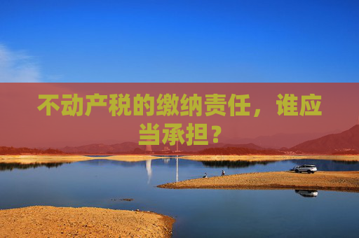 不动产税的缴纳责任，谁应当承担？
