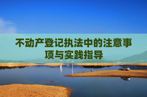 不动产登记执法中的注意事项与实践指导